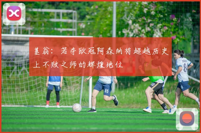基翁：若夺欧冠阿森纳将超越历史上不败之师的辉煌地位
