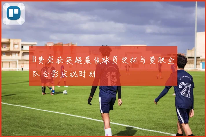 B费荣获英超最佳球员奖杯与曼联全队合影庆祝时刻