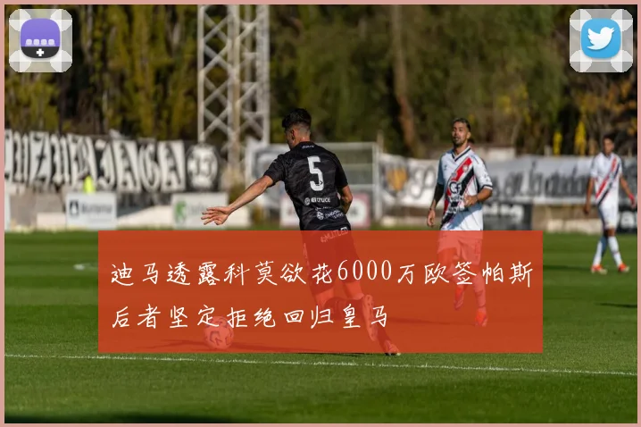 迪马透露科莫欲花6000万欧签帕斯后者坚定拒绝回归皇马