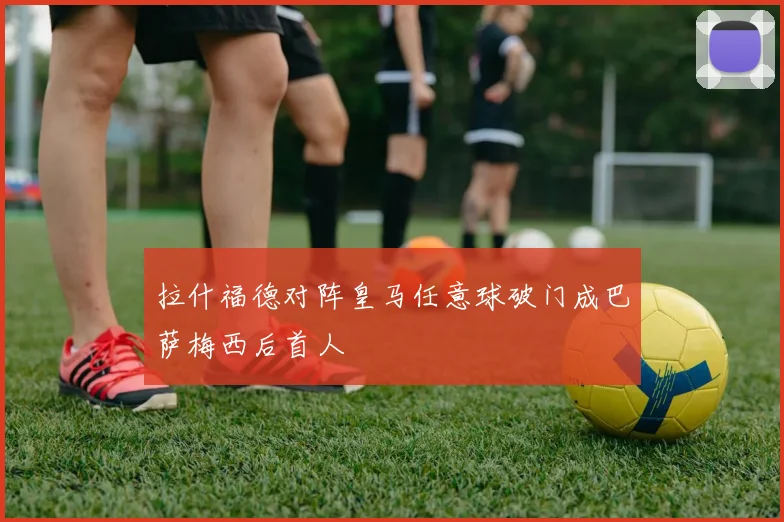拉什福德对阵皇马任意球破门成巴萨梅西后首人