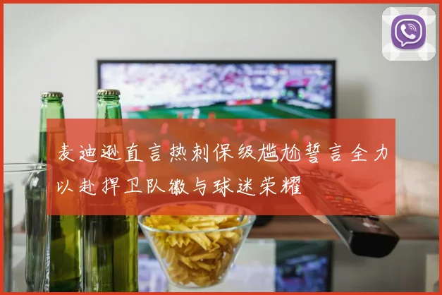 麦迪逊直言热刺保级尴尬誓言全力以赴捍卫队徽与球迷荣耀