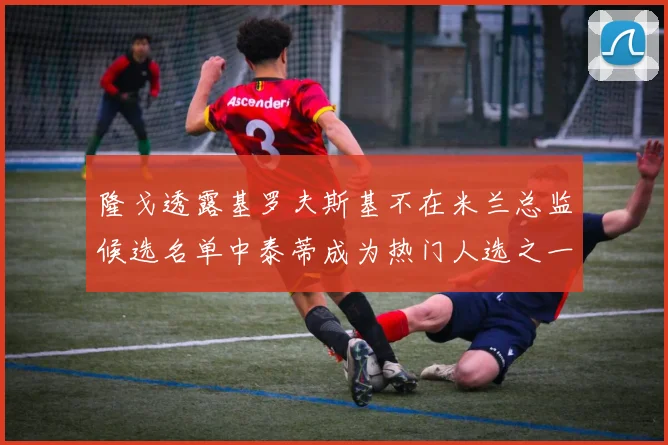 隆戈透露基罗夫斯基不在米兰总监候选名单中泰蒂成为热门人选之一