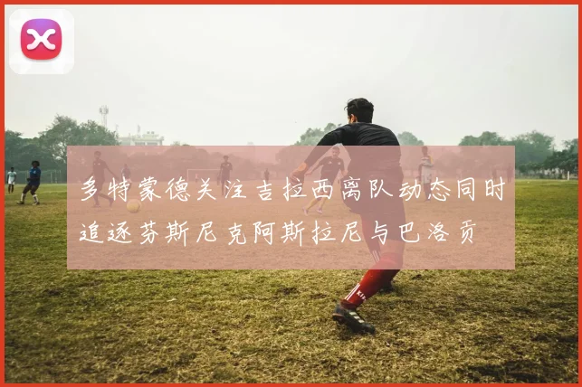 多特蒙德关注吉拉西离队动态同时追逐芬斯尼克阿斯拉尼与巴洛贡