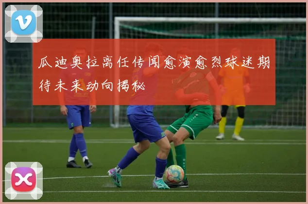 瓜迪奥拉离任传闻愈演愈烈球迷期待未来动向揭秘