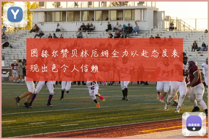 图赫尔赞贝林厄姆全力以赴态度表现出色令人信赖