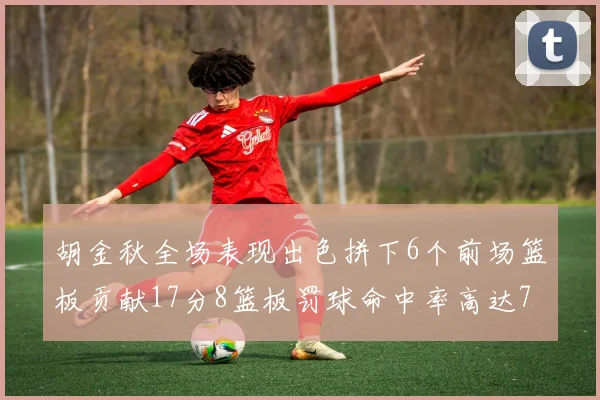 胡金秋全场表现出色拼下6个前场篮板贡献17分8篮板罚球命中率高达75